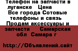 Телефон на запчасти в луганске › Цена ­ 300 - Все города Сотовые телефоны и связь » Продам аксессуары и запчасти   . Самарская обл.,Самара г.